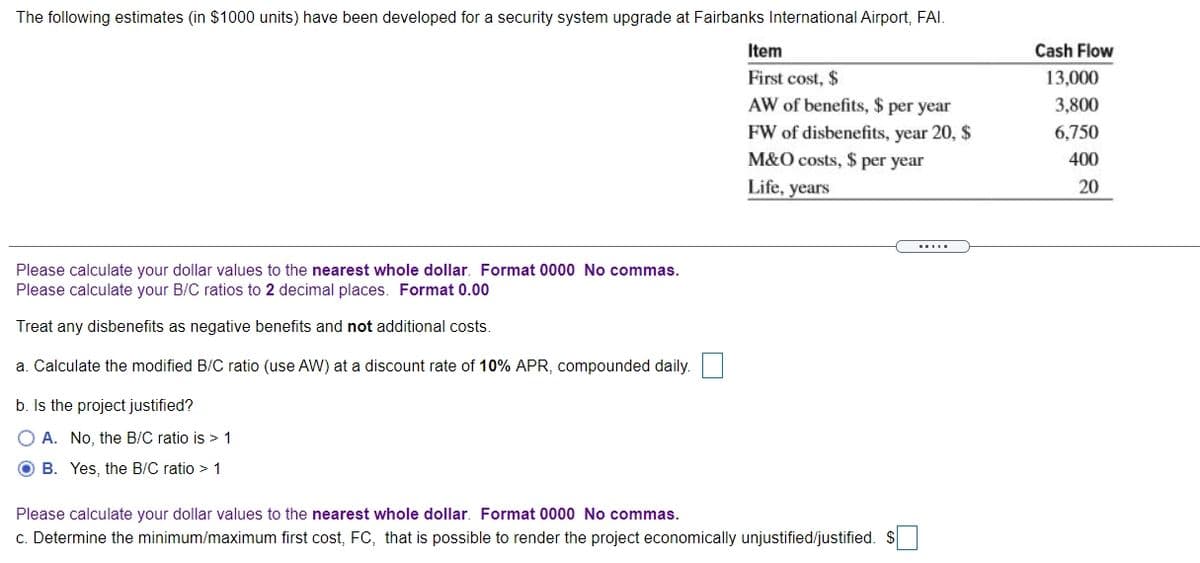 The following estimates (in $1000 units) have been developed for a security system upgrade at Fairbanks International Airport, FAI.
Item
Cash Flow
First cost, $
13,000
AW of benefits, $ per year
3,800
FW of disbenefits, year 20, $
6,750
M&O costs, $ per year
400
Life, years
20
Please calculate your dollar values to the nearest whole dollar. Format 0000 No commas.
Please calculate your B/C ratios to 2 decimal places. Format 0.00
Treat any disbenefits as negative benefits and not additional costs.
a. Calculate the modified B/C ratio (use AW) at a discount rate of 10% APR, compounded daily.
b. Is the project justified?
O A. No, the B/C ratio is > 1
O B. Yes, the B/C ratio > 1
Please calculate your dollar values to the nearest whole dollar. Format 0000 No commas.
c. Determine the minimum/maximum first cost, FC, that is possible to render the project economically unjustified/justified. $
