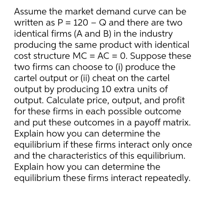 Assume the market demand curve can be
written as P = 120 – Q and there are two
identical firms (A and B) in the industry
producing the same product with identical
cost structure MC = AC = 0. Suppose these
two firms can choose to (i) produce the
cartel output or (ii) cheat on the cartel
output by producing 10 extra units of
output. Calculate price, output, and profit
for these firms in each possible outcome
and put these outcomes in a payoff matrix.
Explain how you can determine the
equilibrium if these firms interact only once
and the characteristics of this equilibrium.
Explain how you can determine the
equilibrium these firms interact repeatedly.
