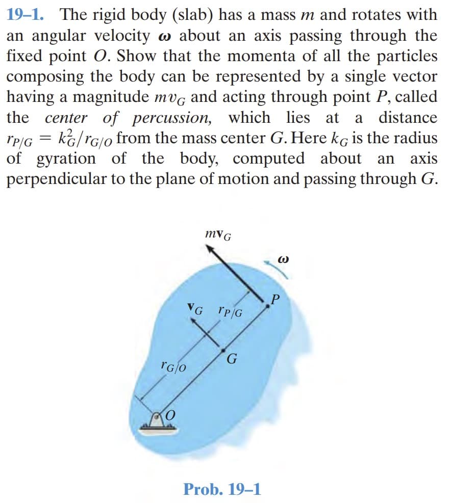 19–1. The rigid body (slab) has a mass m and rotates with
an angular velocity w about an axis passing through the
fixed point O. Show that the momenta of all the particles
composing the body can be represented by a single vector
having a magnitude mvg and acting through point P, called
the center of percussion, which lies at
a distance
kG/rG/o from the mass center G. Here kg is the radius
axis
rP/G
of gyration of the body, computed about
perpendicular to the plane of motion and passing through G.
an
mVG
VG
rG0
Prob. 19–1
