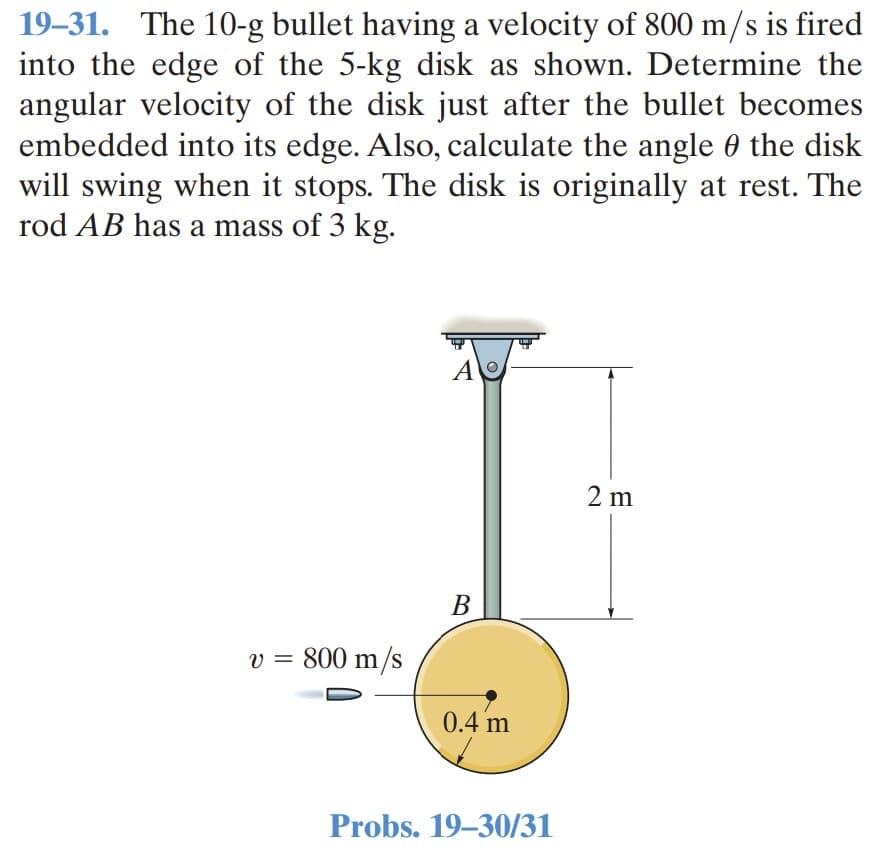 19–31. The 10-g bullet having a velocity of 800 m/s is fired
into the edge of the 5-kg disk as shown. Determine the
angular velocity of the disk just after the bullet becomes
embedded into its edge. Also, calculate the angle 0 the disk
will swing when it stops. The disk is originally at rest. The
rod AB has a mass of 3 kg.
2 m
B
v = 800 m/s
0.4 m
Probs. 19–30/31
