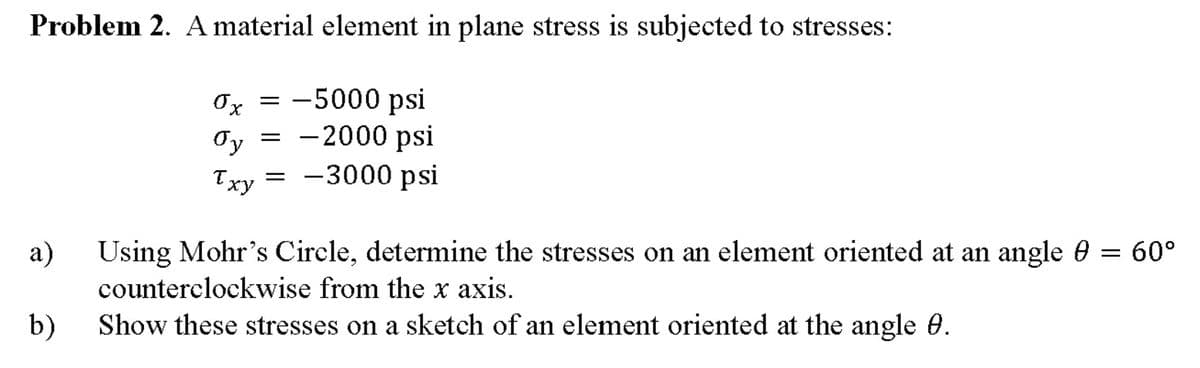 Problem 2. A material element in plane stress is subjected to stresses:
Ox = -5000 psi
Oy
Txy = -3000 psi
- 2000 psi
а)
Using Mohr's Circle, determine the stresses on an element oriented at an angle 0 = 60°
counterclockwise from the x axis.
b)
Show these stresses on a sketch of an element oriented at the angle 0.
