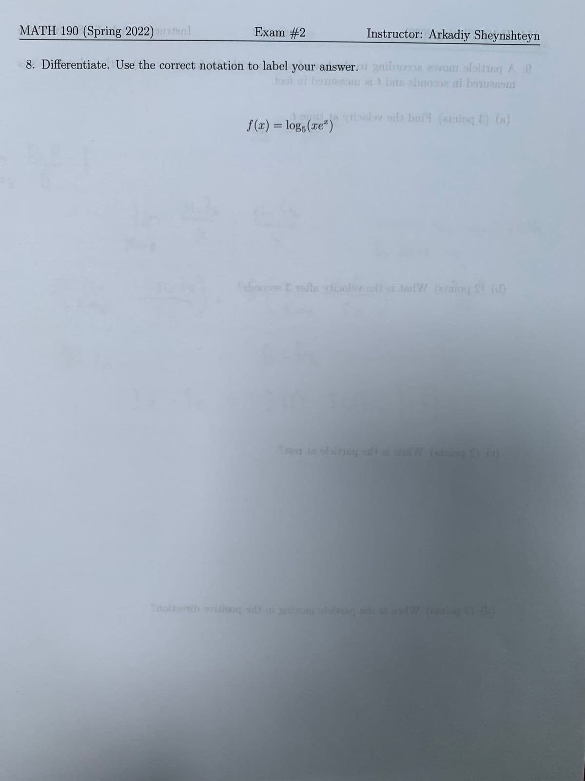 MATH 190 (Spring 2022)tenl
Exam #2
Instructor: Arkadiy Sheynshteyn
8. Differentiate. Use the correct notation to label your answer.gibios 2ovo 9obitneq A0
ai bouranom ei brs abuooo8 ai bouasonm
1 oyi ts viibolor odt bai (anioq E) (s)
f(x) = log;(xe")
%3D
Tebnonse E rofla vibolov ot et toilW (amioq S (d)
Se in ofineg adi a dW (aog ()
Ttolioth ovitioq at ni yivom oloinag od nW iog
