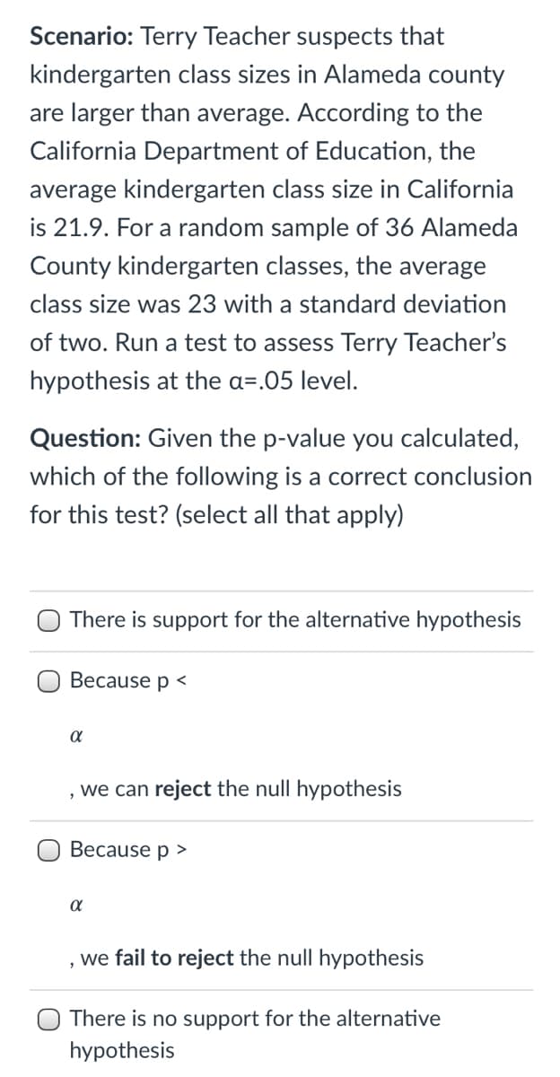 Scenario: Terry Teacher suspects that
kindergarten class sizes in Alameda county
are larger than average. According to the
California Department of Education, the
average kindergarten class size in California
is 21.9. For a random sample of 36 Alameda
County kindergarten classes, the average
class size was 23 with a standard deviation
of two. Run a test to assess Terry Teacher's
hypothesis at the a=.05 level.
Question: Given the p-value you calculated,
which of the following is a correct conclusion
for this test? (select all that apply)
There is support for the alternative hypothesis
Because p <
, we can reject the null hypothesis
Because p >
we fail to reject the null hypothesis
There is no support for the alternative
hypothesis
