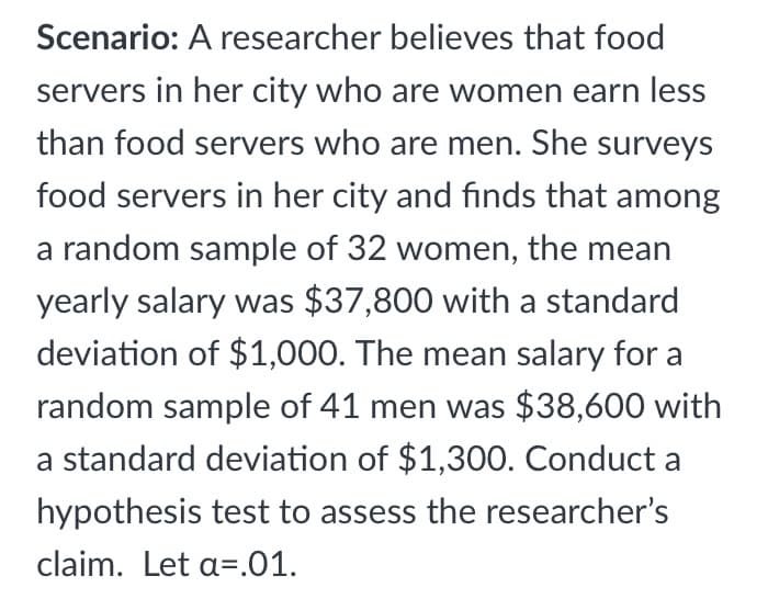 Scenario: A researcher believes that food
servers in her city who are women earn less
than food servers who are men. She surveys
food servers in her city and finds that among
a random sample of 32 women, the mean
yearly salary was $37,800 with a standard
deviation of $1,000. The mean salary for a
random sample of 41 men was $38,600 with
a standard deviation of $1,300. Conduct a
hypothesis test to assess the researcher's
claim. Let a=.01.
