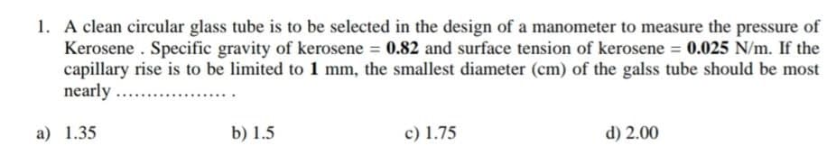 1. A clean circular glass tube is to be selected in the design of a manometer to measure the pressure of
Kerosene . Specific gravity of kerosene 0.82 and surface tension of kerosene = 0.025 N/m. If the
capillary rise is to be limited to 1 mm, the smallest diameter (cm) of the galss tube should be most
nearly ...
a) 1.35
b) 1.5
c) 1.75
d) 2.00
