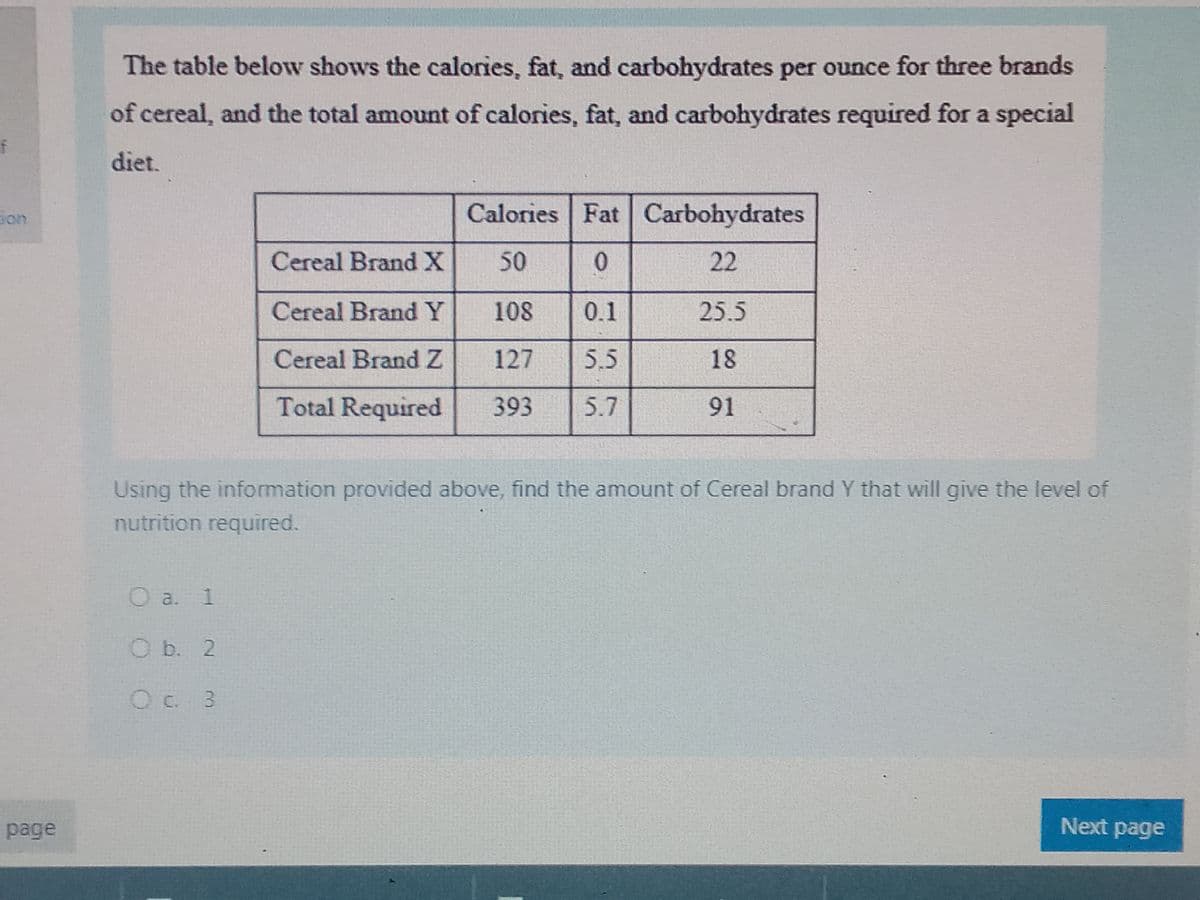 f
page
The table below shows the calories, fat, and carbohydrates per ounce for three brands
of cereal, and the total amount of calories, fat, and carbohydrates required for a special
diet.
Cereal Brand X
Cereal Brand Y
Cereal Brand Z
Total Required
O a. 1
O b. 2
O c 3
Calories Fat Carbohydrates
50
0
22
0.1
5.5
5.7
108
127
393
25.5
18
91
Using the information provided above, find the amount of Cereal brand Y that will give the level of
nutrition required.
Next page