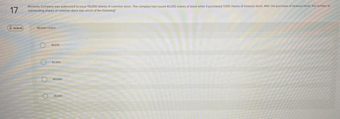 17
2 comm
Montana Company was authorized to issue 10,000 shares of common stock. The company had sued 45.000 shares of stick when purchased 7000 shares of the stock After the purchase of treasury stack the number of
banding shares of common stock was which of the following
Me Choce
O
52.000
10.000
45.000