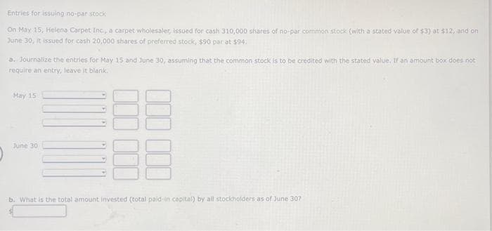 Entries for issuing no-par stock
On May 15, Helena Carpet Inc., a carpet wholesaler, issued for cash 310,000 shares of no-par common stock (with a stated value of $3) at $12, and on
June 30, it issued for cash 20,000 shares of preferred stock, $90 par at $94.
a. Journalize the entries for May 15 and June 30, assuming that the common stock is to be credited with the stated value. If an amount box does not
require an entry, leave it blank.
May 15
June 30
b. What is the total amount invested (total paid in capital) by all stockholders as of June 307