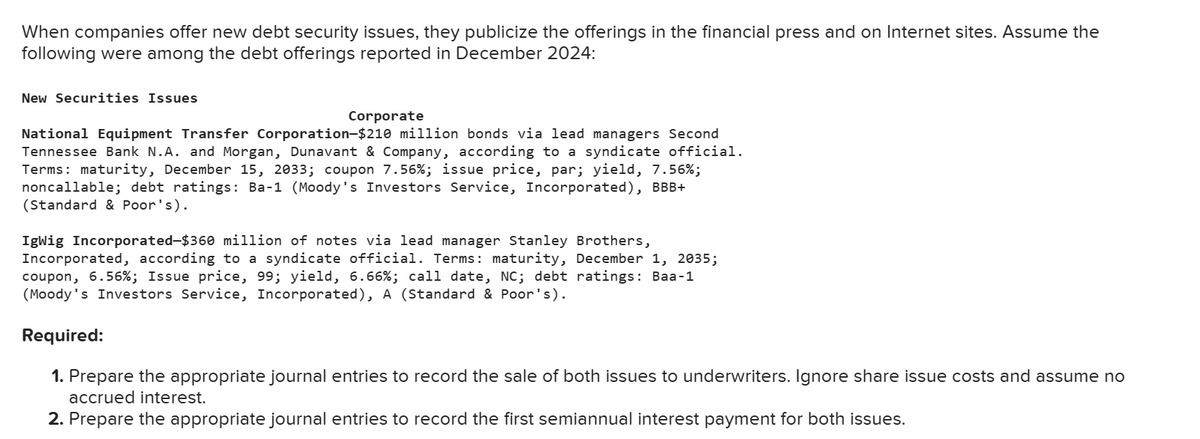 When companies offer new debt security issues, they publicize the offerings in the financial press and on Internet sites. Assume the
following were among the debt offerings reported in December 2024:
New Securities Issues
Corporate
National Equipment Transfer Corporation-$210 million bonds via lead managers Second
Tennessee Bank N.A. and Morgan, Dunavant & Company, according to a syndicate official.
Terms: maturity, December 15, 2033; coupon 7.56%; issue price, par; yield, 7.56%;
noncallable; debt ratings: Ba-1 (Moody's Investors Service, Incorporated), BBB+
(Standard & Poor's).
IgWig Incorporated-$360 million of notes via lead manager Stanley Brothers,
Incorporated, according to a syndicate official. Terms: maturity, December 1, 2035;
coupon, 6.56%; Issue price, 99; yield, 6.66%; call date, NC; debt ratings: Baa-1
(Moody's Investors Service, Incorporated), A (Standard & Poor's).
Required:
1. Prepare the appropriate journal entries to record the sale of both issues to underwriters. Ignore share issue costs and assume no
accrued interest.
2. Prepare the appropriate journal entries to record the first semiannual interest payment for both issues.