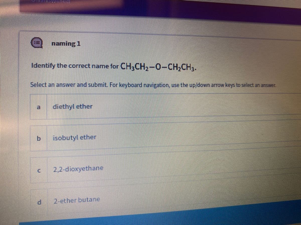 naming 1
Identify the correct name for CH,CH,-0-CH,CH,.
Select an answer and submit. For keyboard navigation, use the up/down arrow keys to select an answer.
日
diethyl ether
by
isobutyl ether
2,2-dioxyethane
P.
2-etherbutane
