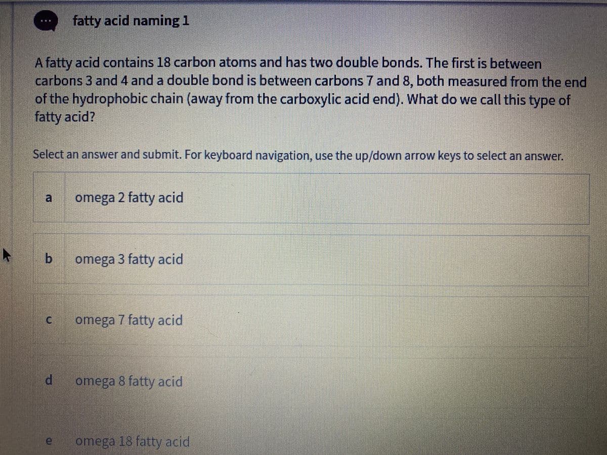 fatty acid naming 1
A fatty acid contains 18 carbon atoms and has two double bonds. The first is between
carbons 3 and 4 and a double bond is between carbons 7 and 8, both measured from the end
of the hydrophobic chain (away from the carboxylic acid end). What do we call this type of
fatty acid?
Select an answer and submit. For keyboard navigation, use the up/down arrow keys to select an answer.
a
omega 2 fatty acid
b.
omega 3 fatty acid
omega
7 fatty acid
omega 8 fatty acid
omega 18 fatty acid

