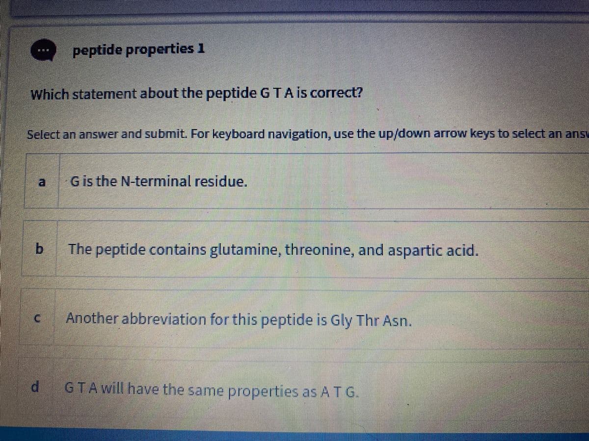 peptide properties 1
Which statement about the peptide G TA is correct?
Select an answer and submit. For keyboard navigation, use the up/down arrow keys to select an ansy
Gis the N terminal residue.
The peptide contains glutamine, threonine, and aspartic acid.
Another abbreviation for this peptide is Gly Thr Asn.
GTAwill have the same properties as A T G.
