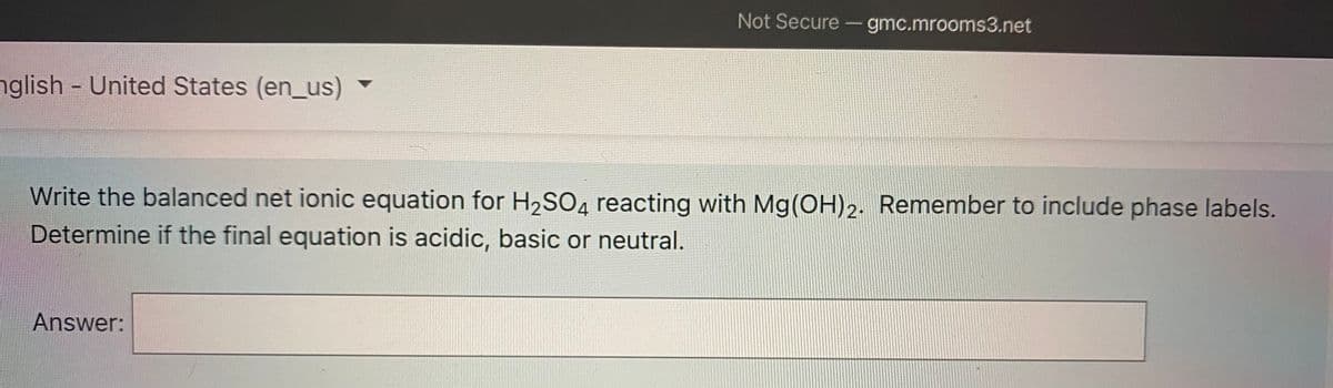 Not Secure - gmc.mrooms3.net
nglish United States (en_us)
Write the balanced net ionic equation for H,SO, reacting with Mg(OH)2. Remember to include phase labels.
Determine if the final equation is acidic, basic or neutral.
Answer:
