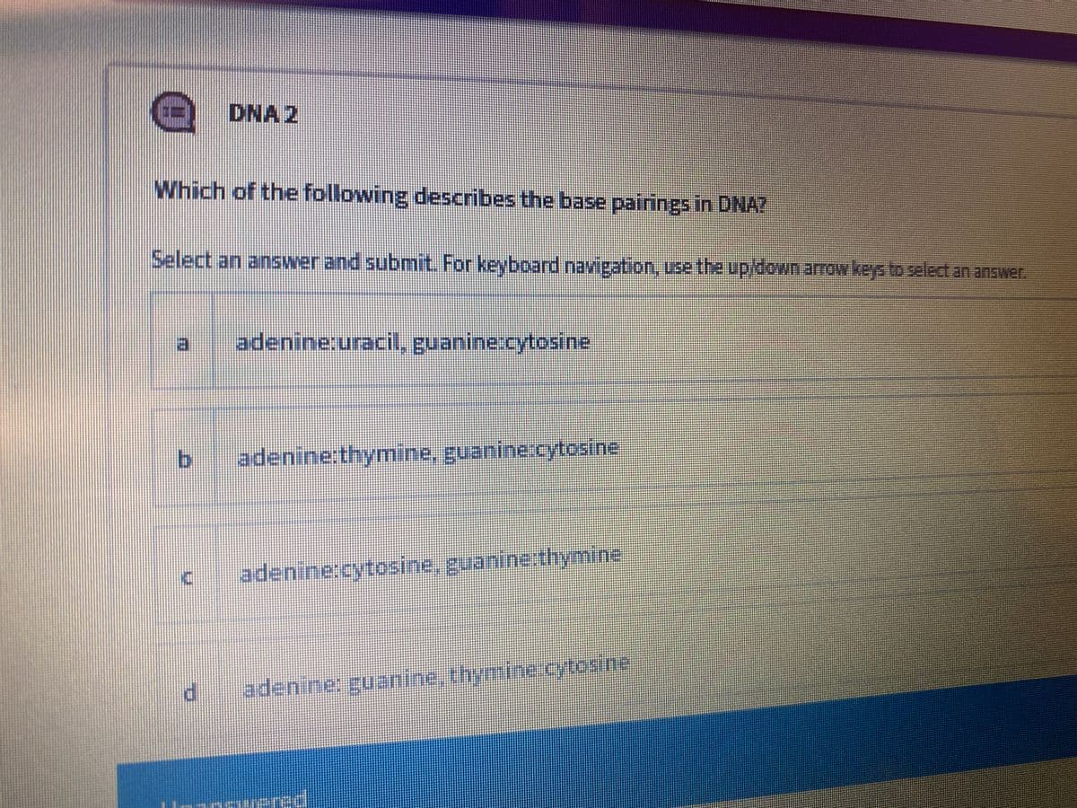 DNA 2
Which of the following describes the base pairings in DNA?
Select an answer and submit. For keyboard navigation, use the up/down arrow keys to select an answer.
日
adenine:uracil, guanine:cytosine
b.
adenine:thymine, guanine.cytosine
adenine:cytosine, guanine.thymine
adenine: guanine, thymine.ytosine
