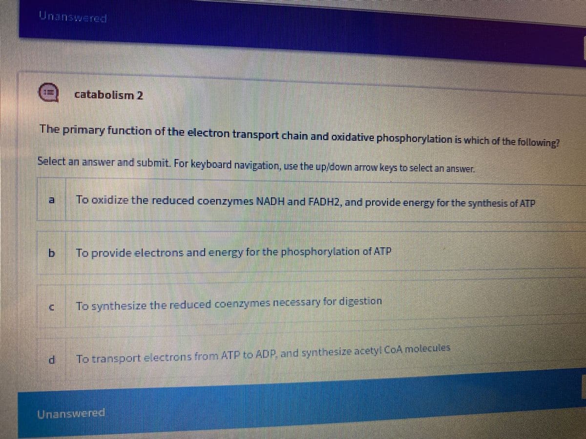 Unanswered
catabolism 2
The primary function of the electron transport chain and oxidative phosphorylation is which of the following?
Select an answer and submitL For keyboard navigation, use the up/down arow keys to select an answer.
日
To oxidize the reduced coenzymes NADH and FADH2, and provide energy for the synthesis of AlTP
b.
To provide electrons and energy for the phosphorylation of ATP
Toxransport electrens fromATP to ADP and synthesize acetyi CoA molecules
Unanswered
