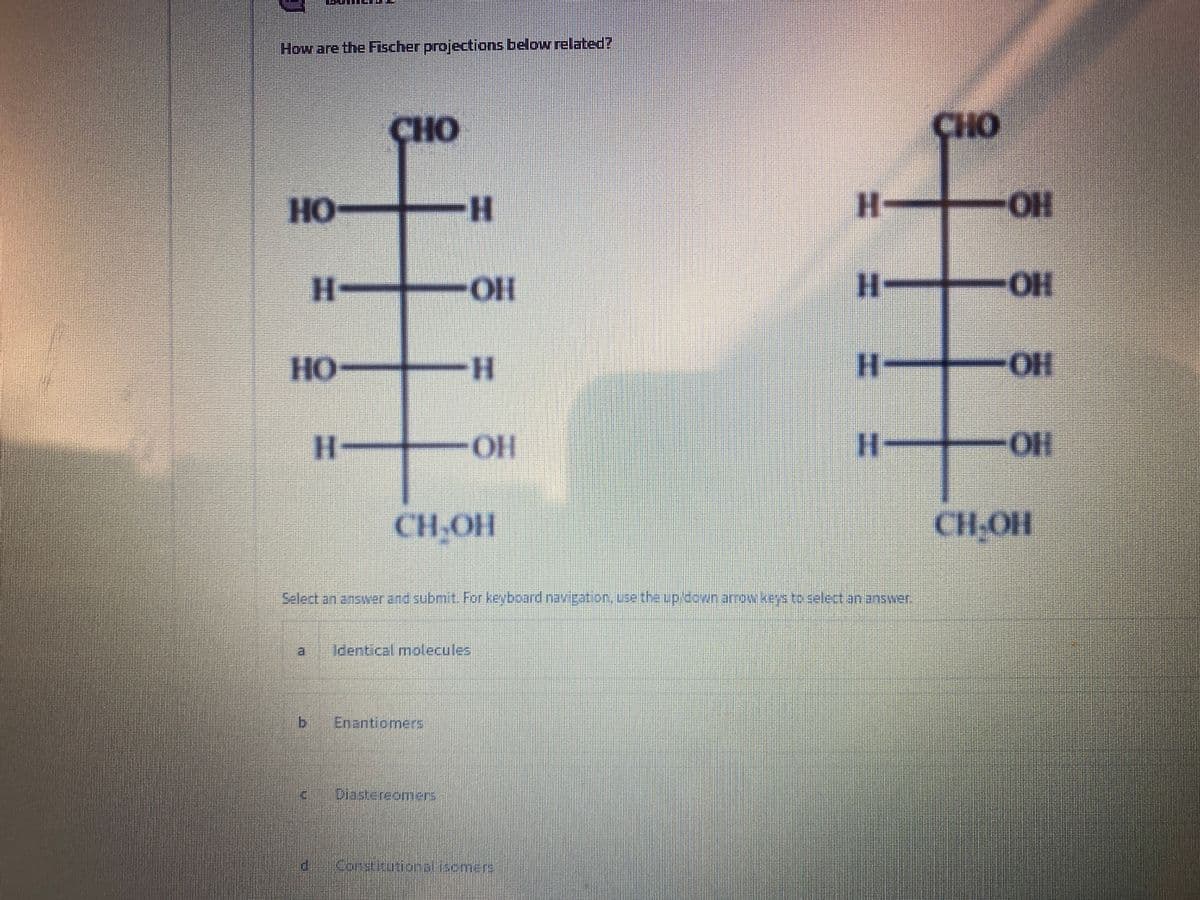 How are the Fischer projections below related?
CHO
CHO
Но-
H-
H OH
HO-
OH
H-
HO-
HO
H-
H-
OH
%3D
HO-
CH-OH
CH-OH
Select an answer and submit. For keyboard navipation, ue the uploun.arrowkevstoselectananswer,
Identical molecules
b.
Enantiomers
Diastereomers
Congitunonal.emers
