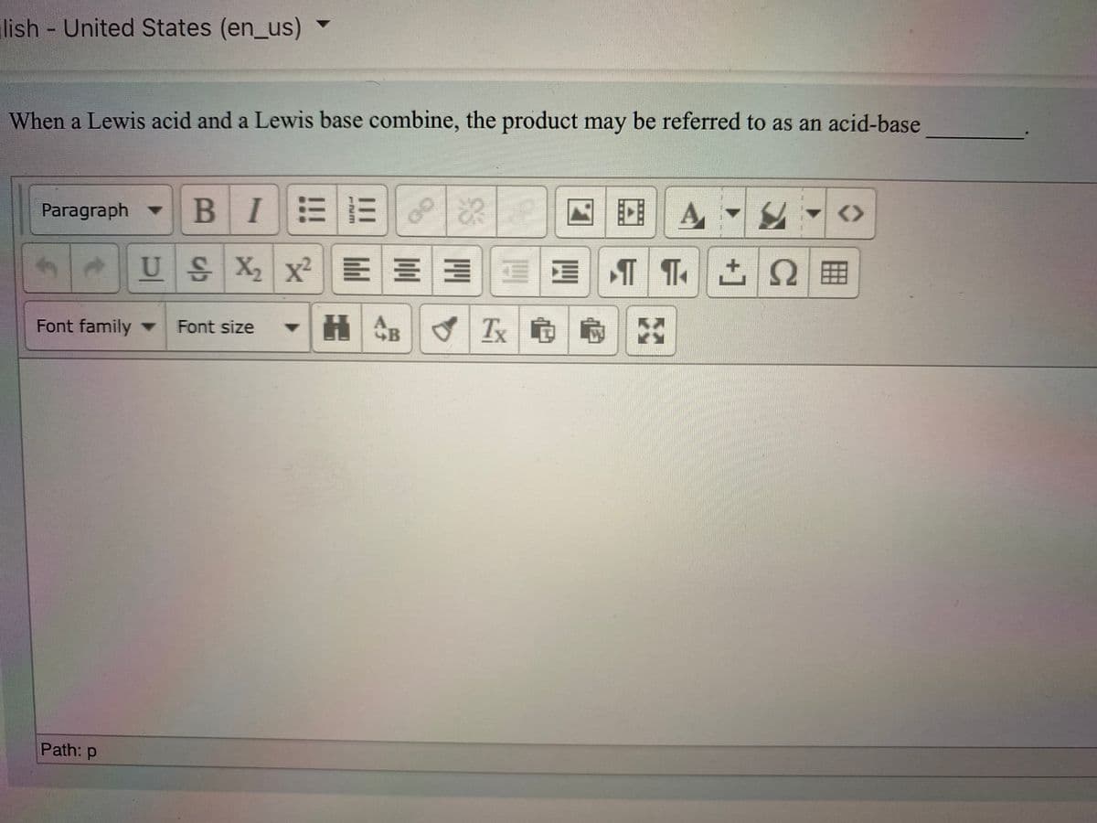 lish United States (en_us)
When a Lewis acid and a Lewis base combine, the product may be referred to as an acid-base
BIEE
困| A
<>
Paragraph -
US X x²
EE 3 E E
T T. 2
Ω
Font family
HCB
Tx
Font size
Path: p
