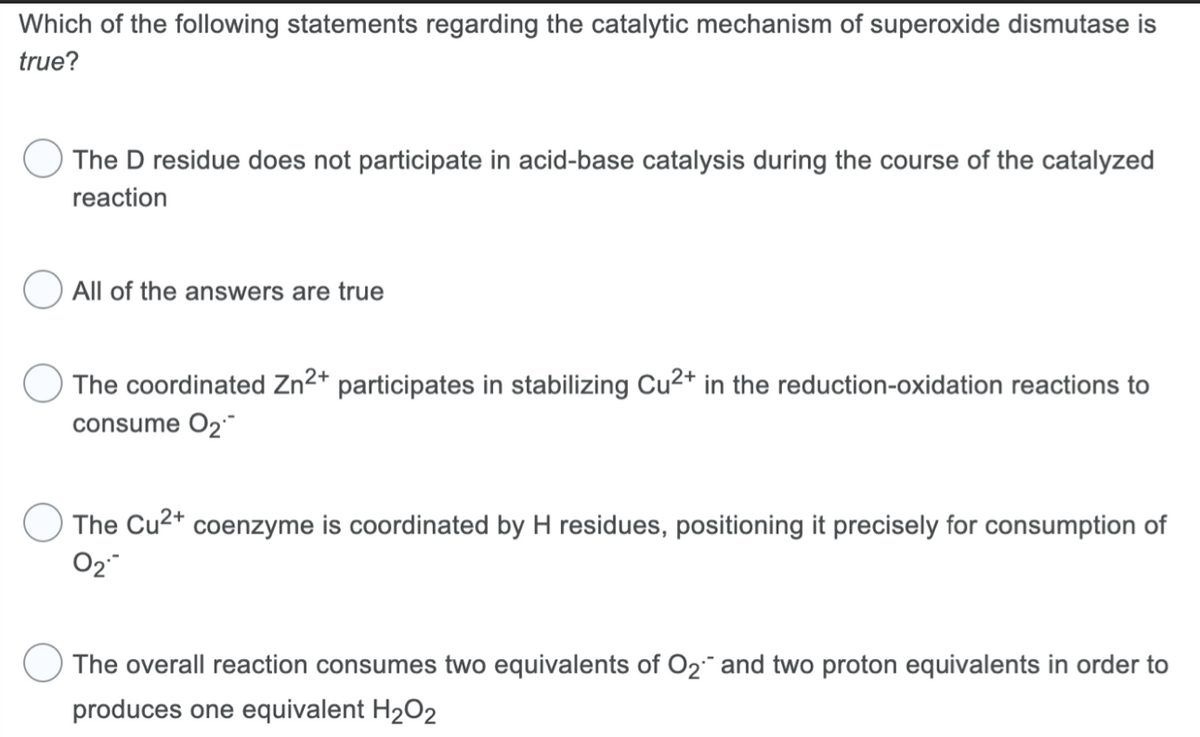 Which of the following statements regarding the catalytic mechanism of superoxide dismutase is
true?
The D residue does not participate in acid-base catalysis during the course of the catalyzed
reaction
All of the answers are true
The coordinated Zn2+ participates in stabilizing Cu²+ in the reduction-oxidation reactions to
consume O₂
The Cu²+ coenzyme is coordinated by H residues, positioning it precisely for consumption of
0₂
The overall reaction consumes two equivalents of O₂ and two proton equivalents in order to
produces one equivalent H₂O2