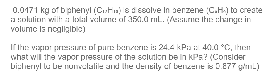 0.0471 kg of biphenyl (C12H10) is dissolve in benzene (C6H6) to create
a solution with a total volume of 350.0 mL. (Assume the change in
volume is negligible)
If the vapor pressure of pure benzene is 24.4 kPa at 40.0 °C, then
what will the vapor pressure of the solution be in kPa? (Consider
biphenyl to be nonvolatile and the density of benzene is 0.877 g/mL)
