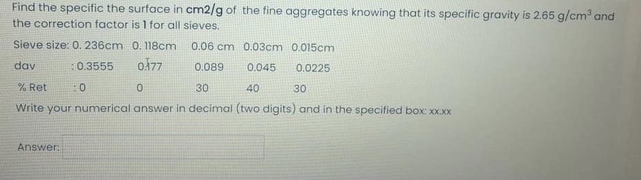 Find the specific the surface in cm2/g of the fine aggregates knowing that its specific gravity is 2.65 g/cm and
the correction factor is 1 for all sieves.
Sieve size: 0. 236cm 0. 118cm
0.06 cm 0.03cm 0.015cm
dav
:0.3555
o177
0.089
0.045
0.0225
% Ret
:0
30
40
30
Write your numerical answer in decimal (two digits) and in the specified box: xx.xx
Answer:
