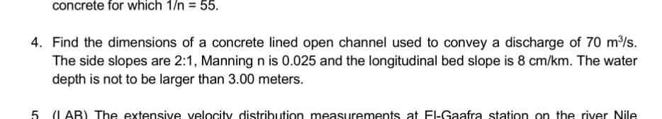 concrete for which 1/n = 55.
4. Find the dimensions of a concrete lined open channel used to convey a discharge of 70 m/s.
The side slopes are 2:1, Manning n is 0.025 and the longitudinal bed slope is 8 cm/km. The water
depth is not to be larger than 3.00 meters.
5 (L AB) The extensive velocity distribution measurements at El-Gaafra station on the river Nile
