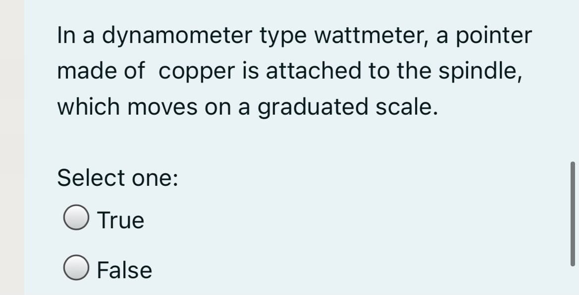 In a dynamometer type wattmeter, a pointer
made of copper is attached to the spindle,
which moves on a graduated scale.
Select one:
True
False
