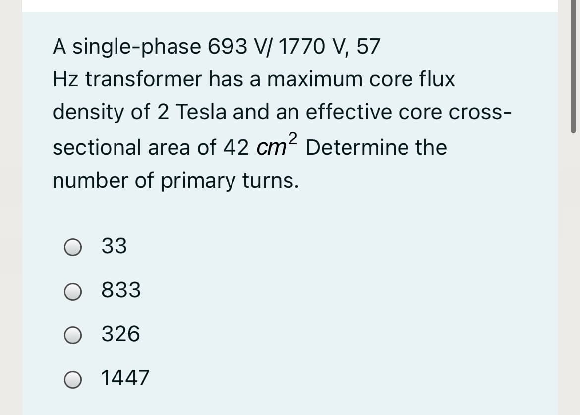 A single-phase 693 V/ 1770 V, 57
Hz transformer has a maximum core flux
density of 2 Tesla and an effective core cross-
sectional area of 42 cm? Determine the
number of primary turns.
O 33
O 833
O 326
O 1447
