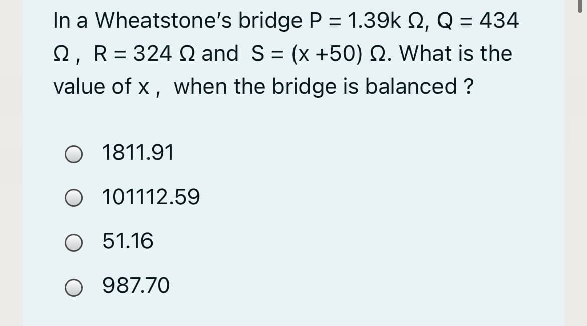 In a Wheatstone's bridge P = 1.39k Q, Q = 434
2, R= 324 Q and S= (x +50) N. What is the
value of x, when the bridge is balanced ?
O 1811.91
O 101112.59
O 5.16
51.16
O 987.70
