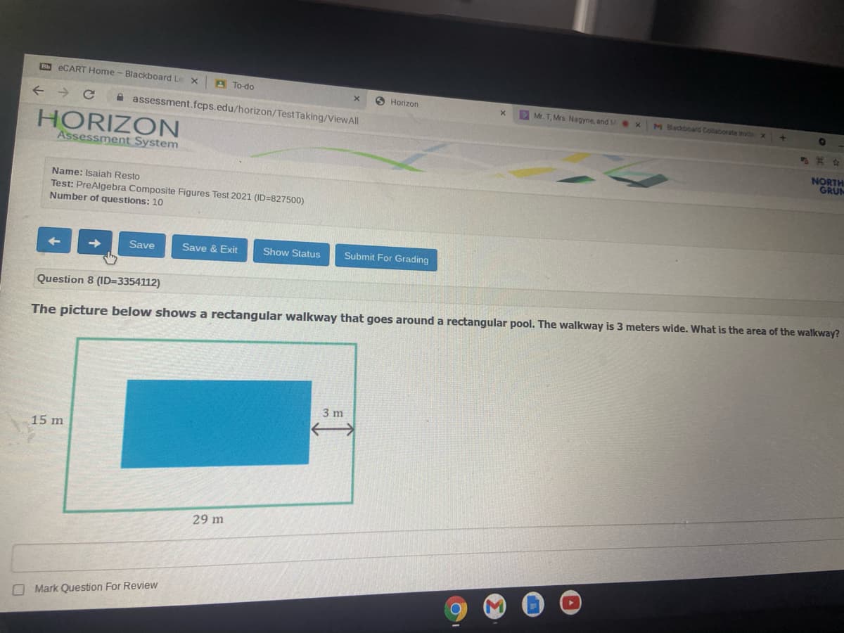 Bb ECART Home - Blackboard Le
A To-do
O Horizon
A assessment.fcps.edu/horizon/Test Taking/ViewAll
D Mr. T. Mrs Nagyne, and M ex
M Blackboard Collaborate Invitex
HORIZON
Assessment System
其女
NORTH
GRUM
Name: Isaiah Resto
Test: PreAlgebra Composite Figures Test 2021 (ID=827500)
Number of questions: 10
Save
Save & Exit
Show Status
Submit For Grading
Question 8 (ID=3354112)
The picture below shows a rectangular walkway that goes around a rectangular pool. The walkway is 3 meters wide. What is the area of the walkway?
3 m
一
15 m
29 m
O Mark Question For Review
