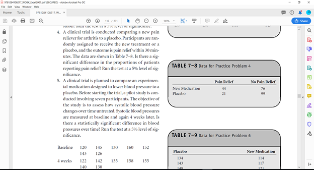Bsenot wOK E per CURED Adobe Acrobat he D
Fle ton View Window Help
Home Tools
72410217 W
1e
O Share
4. A clinical trial is conducted comparing a new pain
reliever for arthritis to a placebo. Participants are ran-
domly assigned to receive the new treatment or a
placebo, and the outcome is pain relief within 30 min-
utes. The data are shown in Table 7-8. Is there a sig-
nificant difference in the proportions of patients
reporting pain relief? Run the test at a 59% level of sig-
TABLE 7-8 Data for Practice Problem 4
nificance.
5. A clinical trial is planned to compare an experimen-
tal medication designed to lower blood pressure to a
placebo. Before starting the trial, a pilot study is con-
ducted involving seven participants. The objective of
the study is to assess how systolic blood pressure
changes over time untreated. Systolic blood pressures
are measured at baseline and again 4 weeks later. Is
there a statistically significant difference in blood
pressures over time? Run the test at a 5% level of sig-
nificance.
Pain Relief
No Pain Relief
New Medication
44
76
Placebo
21
99
TABLE 7-9 Data for Practice Problem 6
Baseline
120
145
130
160
152
Placebo
New Medication
143
126
134
114
4 weeks
122
142
135
158
155
143
117
140
130
148
