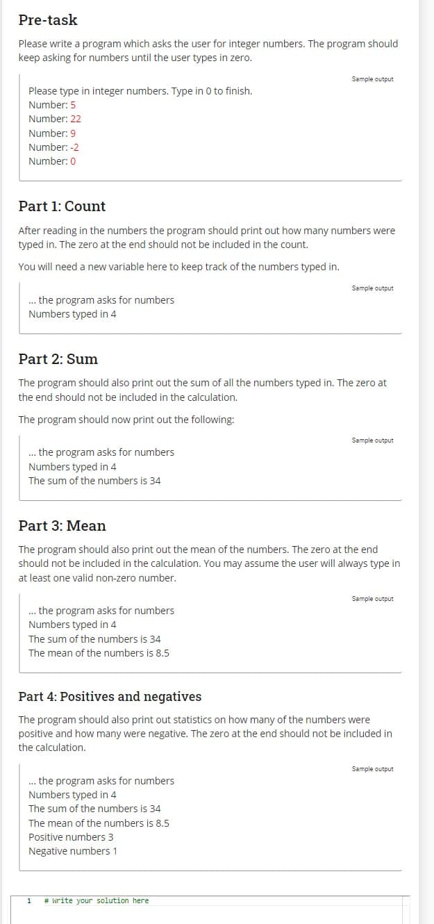 Pre-task
Please write a program which asks the user for integer numbers. The program should
keep asking for numbers until the user types in zero.
Please type in integer numbers. Type in 0 to finish.
Number: 5
Number: 22
Number: 9
Number: -2
Number: 0
Part 1: Count
After reading in the numbers the program should print out how many numbers were
typed in. The zero at the end should not be included in the count.
You will need a new variable here to keep track of the numbers typed in.
... the program asks for numbers
Numbers typed in 4
... the program asks for numbers
Numbers typed in 4
The sum of the numbers is 34
Part 2: Sum
The program should also print out the sum of all the numbers typed in. The zero at
the end should not be included in the calculation.
The program should now print out the following:
... the program asks for numbers.
Numbers typed in 4
Sample output
The sum of the numbers is 34
The mean of the numbers is 8.5
Part 3: Mean
The program should also print out the mean of the numbers. The zero at the end
should not be included in the calculation. You may assume the user will always type in
at least one valid non-zero number.
Sample output
... the program asks for numbers
Numbers typed in 4
The sum of the numbers is 34
The mean of the numbers is 8.5
Positive numbers 3
Negative numbers 1
1 # write your solution here
Sample output
Part 4: Positives and negatives
The program should also print out statistics on how many of the numbers were
positive and how many were negative. The zero at the end should not be included in
the calculation.
Sample output
Sample output