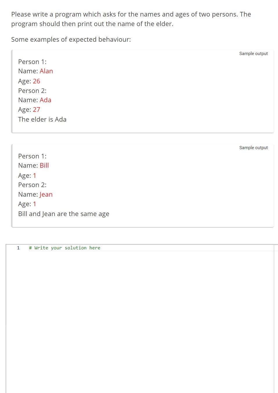 Please write a program which asks for the names and ages of two persons. The
program should then print out the name of the elder.
Some examples of expected behaviour:
Person 1:
Name: Alan
Age: 26
Person 2:
Name: Ada
Age: 27
The elder is Ada
Person 1:
Name: Bill
Age: 1
Person 2:
Name: Jean
Age: 1
Bill and Jean are the same age
1
# Write your solution here
Sample output
Sample output