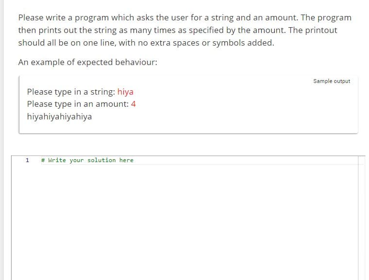 Please write a program which asks the user for a string and an amount. The program
then prints out the string as many times as specified by the amount. The printout
should all be on one line, with no extra spaces or symbols added.
An example of expected behaviour:
Please type in a string: hiya
Please type in an amount: 4
hiyahiyahiyahiya
1
# Write your solution here
Sample output