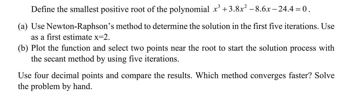 Define the smallest positive root of the polynomial x³ +3.8x² −8.6x-24.4 = 0.
(a) Use Newton-Raphson's method to determine the solution in the first five iterations. Use
as a first estimate x=2.
(b) Plot the function and select two points near the root to start the solution process with
the secant method by using five iterations.
Use four decimal points and compare the results. Which method converges faster? Solve
the problem by hand.