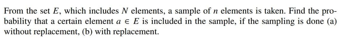 From the set E, which includes N elements, a sample of n elements is taken. Find the pro-
bability that a certain element a € E is included in the sample, if the sampling is done (a)
without replacement, (b) with replacement.