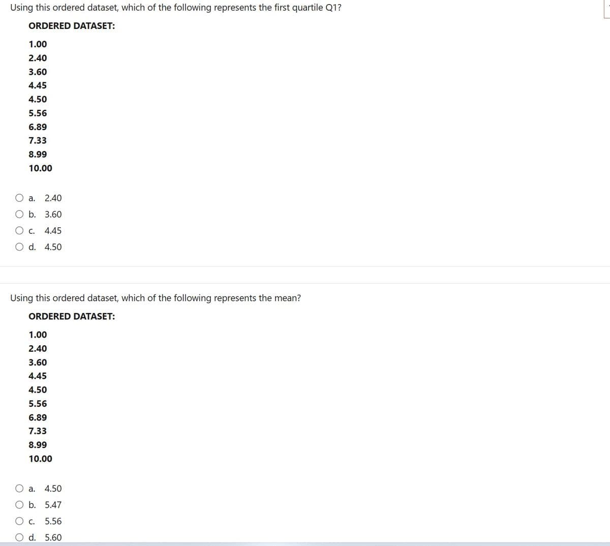 Using this ordered dataset, which of the following represents the first quartile Q1?
ORDERED DATASET:
1.00
2.40
3.60
4.45
4.50
5.56
6.89
7.33
8.99
10.00
a.
2.40
b. 3.60
C. 4.45
d. 4.50
Using this ordered dataset, which of the following represents the mean?
ORDERED DATASET:
1.00
2.40
3.60
4.45
4.50
5.56
6.89
7.33
8.99
10.00
Oa. 4.50
b. 5.47
O c. 5.56
d. 5.60