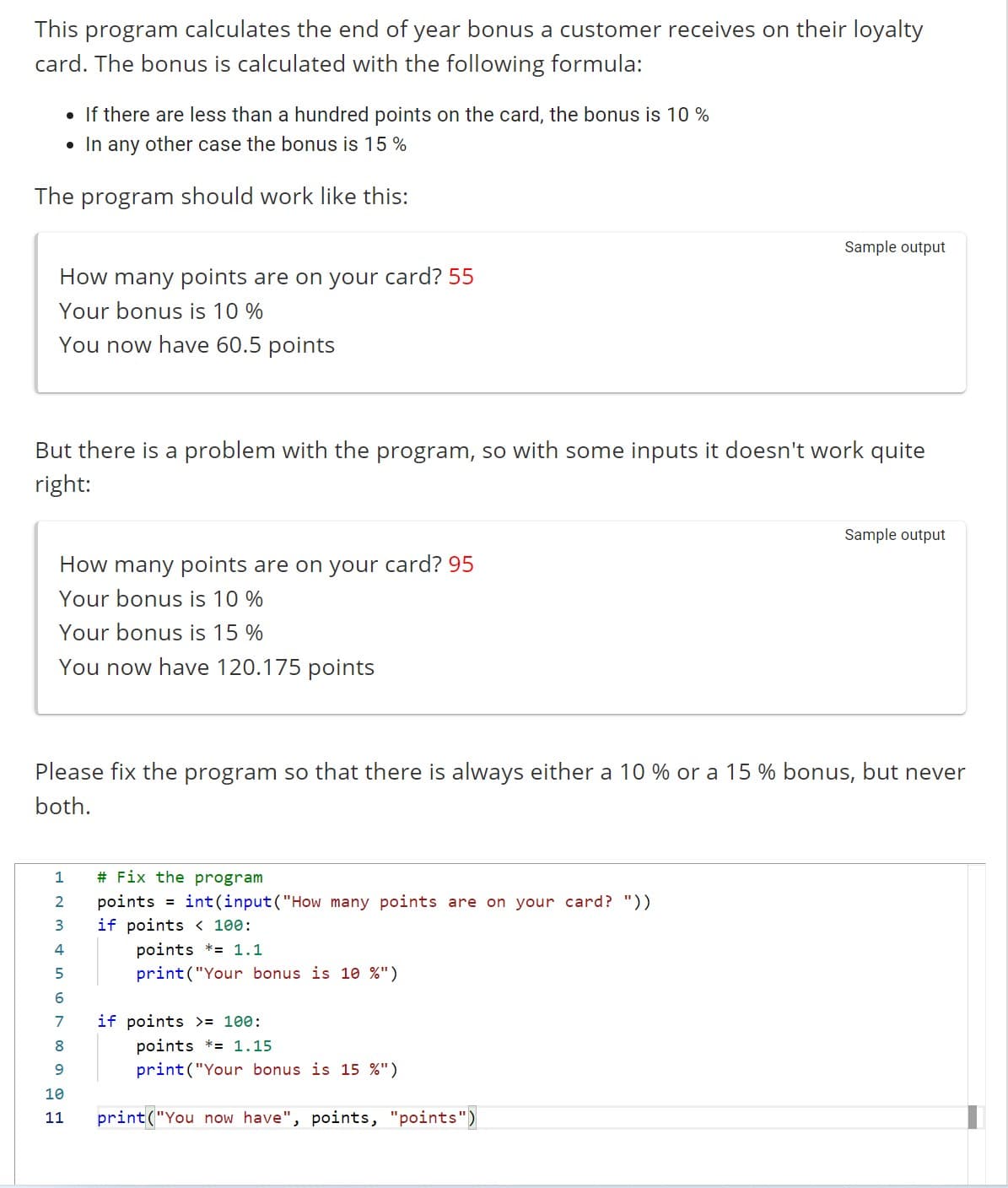 This program calculates the end of year bonus a customer receives on their loyalty
card. The bonus is calculated with the following formula:
• If there are less than a hundred points on the card, the bonus is 10%
• In any other case the bonus is 15%
The program should work like this:
How many points are on your card? 55
Your bonus is 10%
You now have 60.5 points
But there is a problem with the program, so with some inputs it doesn't work quite
right:
How many points are on your card? 95
Your bonus is 10%
Your bonus is 15%
You now have 120.175 points
1
2
3
Please fix the program so that there is always either a 10 % or a 15 % bonus, but never
both.
4
5
6
7
8
9
10
11
# Fix the program
points = int(input ("How many points are on your card? "))
100:
points = 1.1
print("Your bonus is 10 %")
if points
Sample output
if points >= 100:
points *= 1.15
print("Your bonus is 15 %")
print("You now have", points, "points")
Sample output