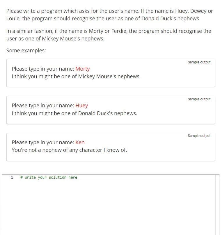 Please write a program which asks for the user's name. If the name is Huey, Dewey or
Louie, the program should recognise the user as one of Donald Duck's nephews.
In a similar fashion, if the name is Morty or Ferdie, the program should recognise the
user as one of Mickey Mouse's nephews.
Some examples:
Please type in your name: Morty
I think you might be one of Mickey Mouse's nephews.
Please type in your name: Huey
I think you might be one of Donald Duck's nephews.
Please type in your name: Ken
You're not a nephew of any character I know of.
1 # Write your solution here
Sample output
Sample output
Sample output