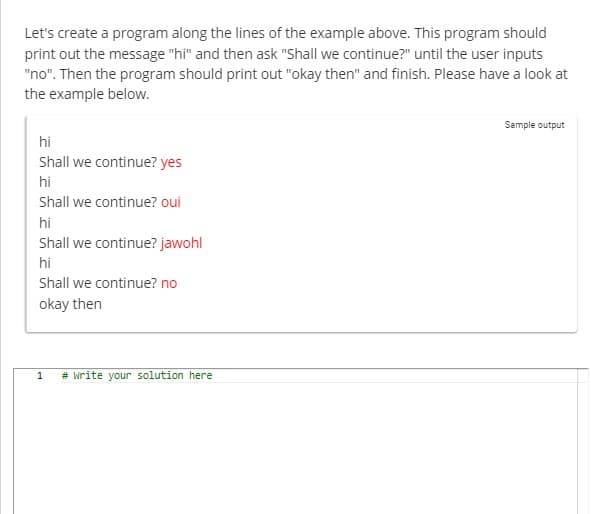 Let's create a program along the lines of the example above. This program should
print out the message "hi" and then ask "Shall we continue?" until the user inputs
"no". Then the program should print out "okay then" and finish. Please have a look at
the example below.
hi
Shall we continue? yes
hi
Shall we continue? oui
hi
Shall we continue? jawohl
hi
Shall we continue? no
okay then
1
# write your solution here
Sample output