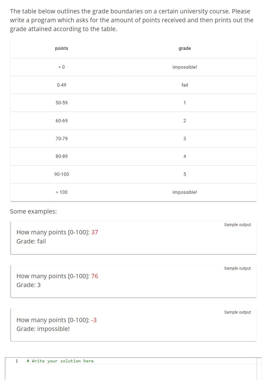 The table below outlines the grade boundaries on a certain university course. Please
write a program which asks for the amount of points received and then prints out the
grade attained according to the table.
points
<0
0-49
50-59
60-69
70-79
80-89
90-100
> 100
Some examples:
How many points [0-100]: 37
Grade: fail
How many points [0-100]: 76
Grade: 3
How many points [0-100]: -3
Grade: impossible!
1 # Write your solution here
grade
impossible!
fail
1
2
3
4
5
impossible!
Sample output
Sample output
Sample output