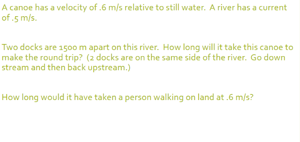 A canoe has a velocity of .6 m/s relative to still water. A river has a current
of .5 m/s.
Two docks are 150o m apart on this river. How long will it take this canoe to
make the round trip? (2 docks are on the same side of the river. Go down
stream and then back upstream.)
How long would it have taken a person walking on land at .6 m/s?
