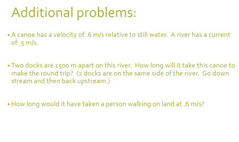 Additional problems:
• A canoe has a velocity of .6 m/s relative to still water. A river has a current
of .5 m/s.
• Two docks are 1500 m apart on this river. How long will it take this canoe to
make the round trip? (2 docks are on the same side of the river. Go down
stream and then back upstream.)
• How long would it have taken a person walking on land at .6 m/s?
