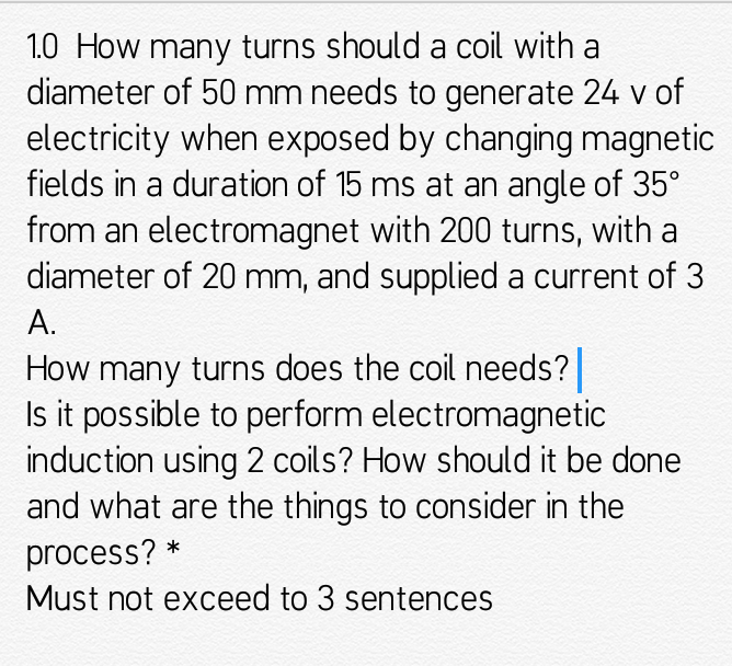 1.0 How many turns should a coil with a
diameter of 50 mm needs to generate 24 v of
electricity when exposed by changing magnetic
fields in a duration of 15 ms at an angle of 35°
from an electromagnet with 200 turns, with a
diameter of 20 mm, and supplied a current of 3
А.
How many turns does the coil needs?
Is it possible to perform electromagnetic
induction using 2 coils? How should it be done
and what are the things to consider in the
process? *
Must not exceed to 3 sentences
