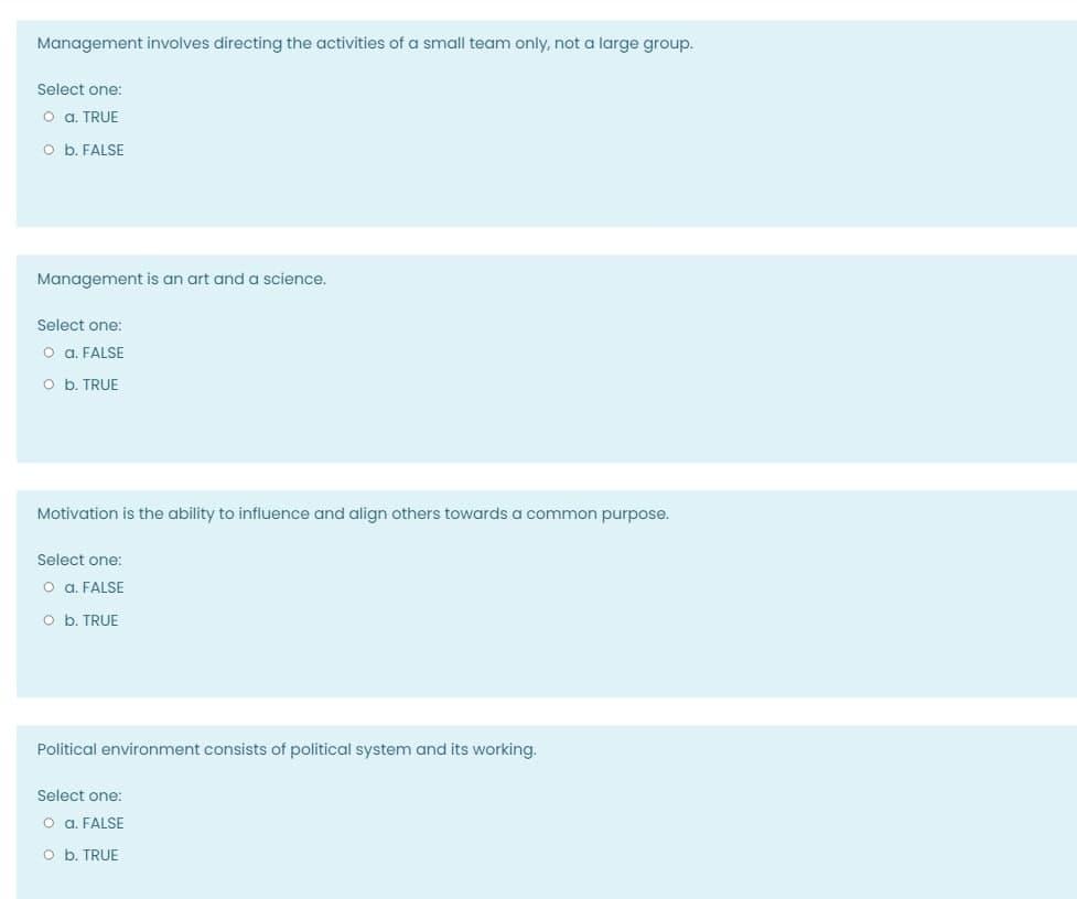 Management involves directing the activities of a small team only, not a large group.
Select one:
O a. TRUE
O b. FALSE
Management is an art and a science.
Select one:
o a. FALSE
O b. TRUE
Motivation is the ability to influence and align others towards a common purpose.
Select one:
o a. FALSE
O b. TRUE
Political environment consists of political system and its working.
Select one:
O a. FALSE
O b. TRUE
