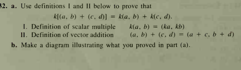 32. a. Use definitions I and II below to prove that
k[(a, b) + (c, d)] = k(a, b) + k(c, d).
I. Definition of scalar multiple
I1. Definition of vector addition
b. Make a diagram illustrating what you proved in part (a).
(ka, kb)
(a, b) + (c, d) = (a + c, b + d)
k(a, b)
%3D
