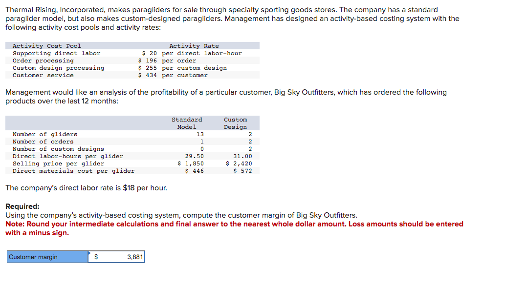 Thermal Rising, Incorporated, makes paragliders for sale through specialty sporting goods stores. The company has a standard
paraglider model, but also makes custom-designed paragliders. Management has designed an activity-based costing system with the
following activity cost pools and activity rates:
Activity Cost Pool
Supporting direct labor
Order processing
Custom design processing
Customer service
Activity Rate
$ 20 per direct labor-hour
$ 196 per order
$ 255 per custom design
$ 434 per customer
Management would like an analysis of the profitability of a particular customer, Big Sky Outfitters, which has ordered the following
products over the last 12 months:
Number of gliders
Number of orders
Number of custom designs
Direct labor-hours per glider
Selling price per glider
Direct materials cost per glider
The company's direct labor rate is $18 per hour.
Required:
Standard
Model
Custom
Design
13
2
1
2
0
2
29.50
$ 1,850
31.00
$ 446
$ 2,420
$ 572
Using the company's activity-based costing system, compute the customer margin of Big Sky Outfitters.
Note: Round your intermediate calculations and final answer to the nearest whole dollar amount. Loss amounts should be entered
with a minus sign.
Customer margin
$
3,881
