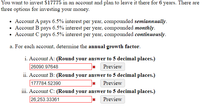 You want to invest $17775 in an account and plan to leave it there for 6 years. There are
three options for investing your money.
• Account A pays 6.5% interest per year, compounded semiannually.
• Account B pays 6.5% interest per year, compounded monthly.
• Account C pays 6.5% interest per year, compounded continuously.
a. For each account, determine the annual growth factor.
i. Account A: (Round your answer to 5 decimal places.)
* Preview
26090.97648
ii. Account B: (Round your answer to 5 decimal places.)
* Preview
177784.52390
iii. Account C: (Round your answer to 5 decimal places.)
Preview
26,253.33361