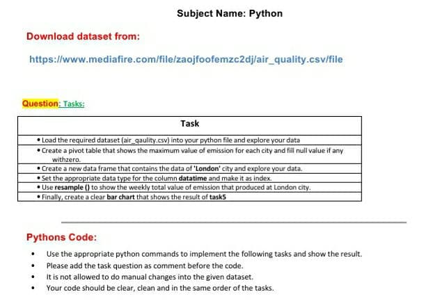 Subject Name: Python
Download dataset from:
https://www.mediafire.com/file/zaojfoofemzc2dj/air_quality.csv/file
Question; Tasks:
Task
• Load the required dataset (air_qaulity.csv) into your python file and explore your data
• Create a pivot table that shows the maximum value of emission for each city and fill null value if any
withzero.
• Create a new data frame that contains the data of 'London' city and explore your data.
• Set the appropriate data type for the column datatime and make it as index.
• Use resample () to show the weekly total value of emission that produced at London city.
Finally, create a clear bar chart that shows the result of tasks
Pythons Code:
Use the appropriate python commands to implement the following tasks and show the result.
Please add the task question as comment before the code.
It is not allowed to do manual changes into the given dataset.
Your code should be clear, clean and in the same order of the tasks.
