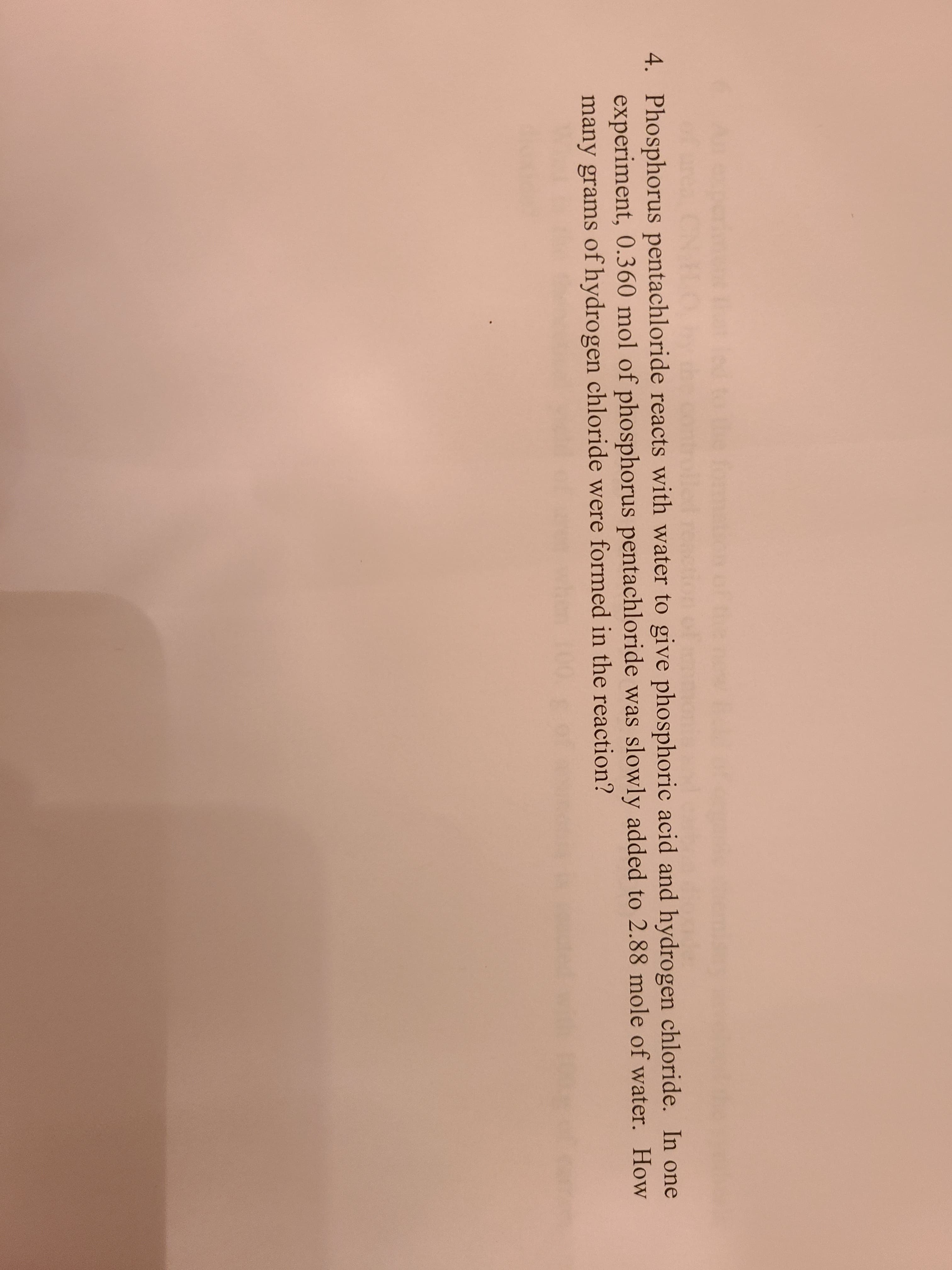 4. Phosphorus pentachloride reacts with water to give phosphoric acid and hydrogen chloride. In one
experiment, 0.360 mol of phosphorus pentachloride was slowly added to 2.88 mole of water. How
many grams of hydrogen chloride were formed in the reaction?
