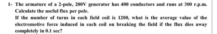 1- The armature of a 2-pole, 200V generator has 400 conductors and runs at 300 r.p.m.
Calculate the useful flux per pole.
If the number of turns in each field coil is 1200, what is the average value of the
electromotive force induced in each coil on breaking the field if the flux dies away
completely in 0.1 sec?
